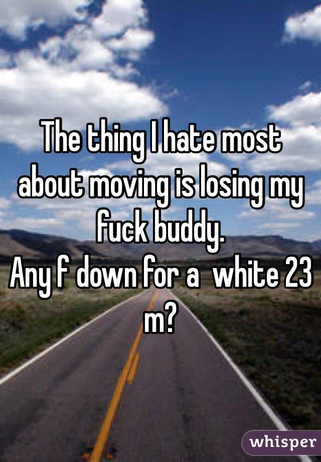 The thing I hate most about moving is losing my fuck buddy. 
Any f down for a  white 23 m?