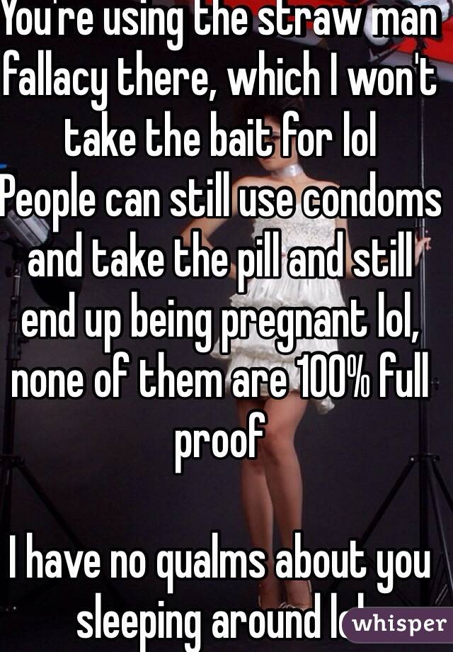 You're using the straw man fallacy there, which I won't take the bait for lol
People can still use condoms and take the pill and still end up being pregnant lol, none of them are 100% full proof

I have no qualms about you sleeping around lol 