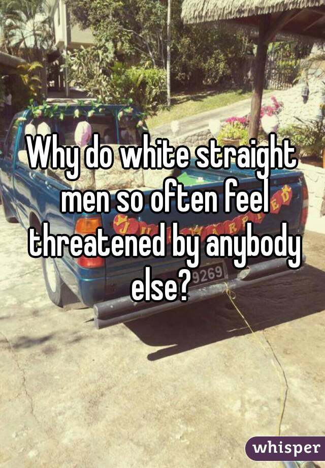 Why do white straight men so often feel threatened by anybody else? 