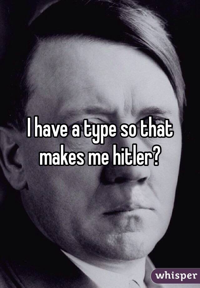 I have a type so that makes me hitler? 