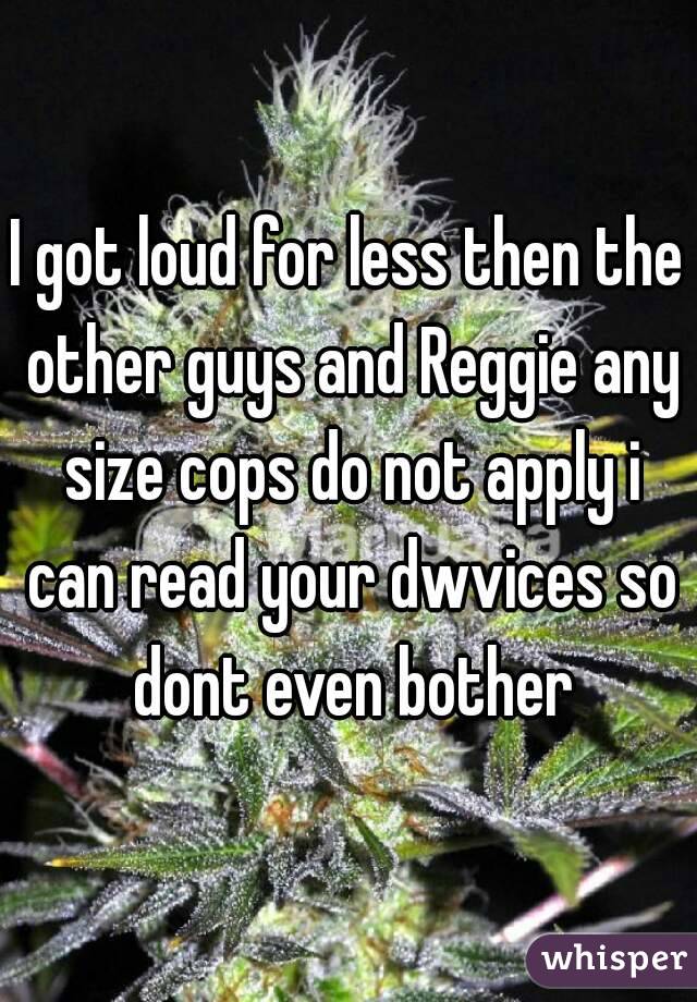 I got loud for less then the other guys and Reggie any size cops do not apply i can read your dwvices so dont even bother