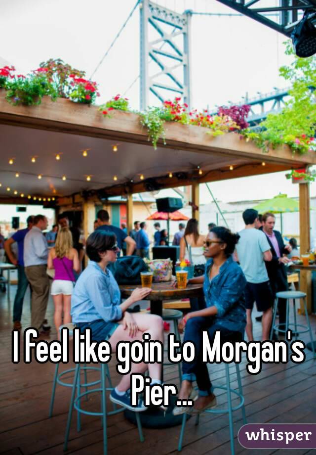 I feel like goin to Morgan's Pier...