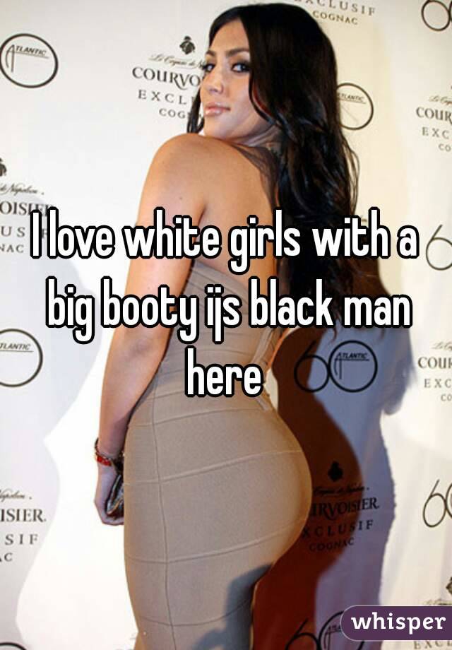 I love white girls with a big booty ijs black man here 