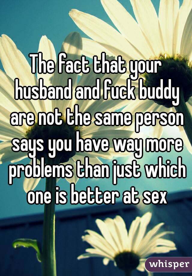 The fact that your husband and fuck buddy are not the same person says you have way more problems than just which one is better at sex