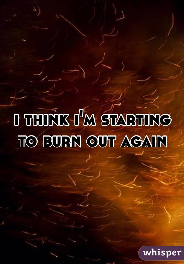 i think i'm starting to burn out again
