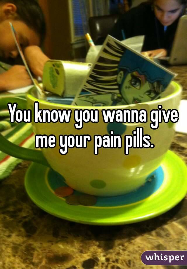 You know you wanna give me your pain pills.