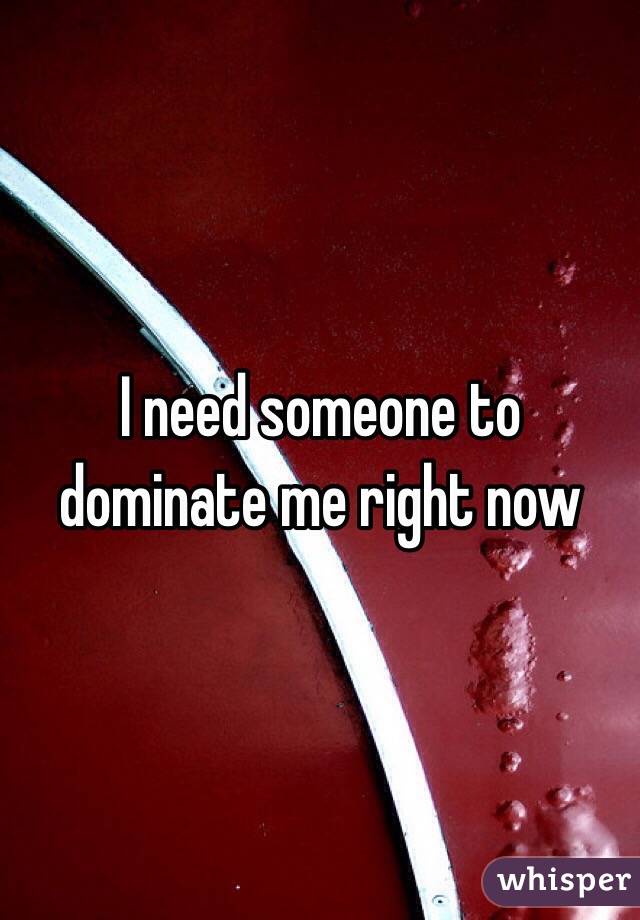 I need someone to dominate me right now
