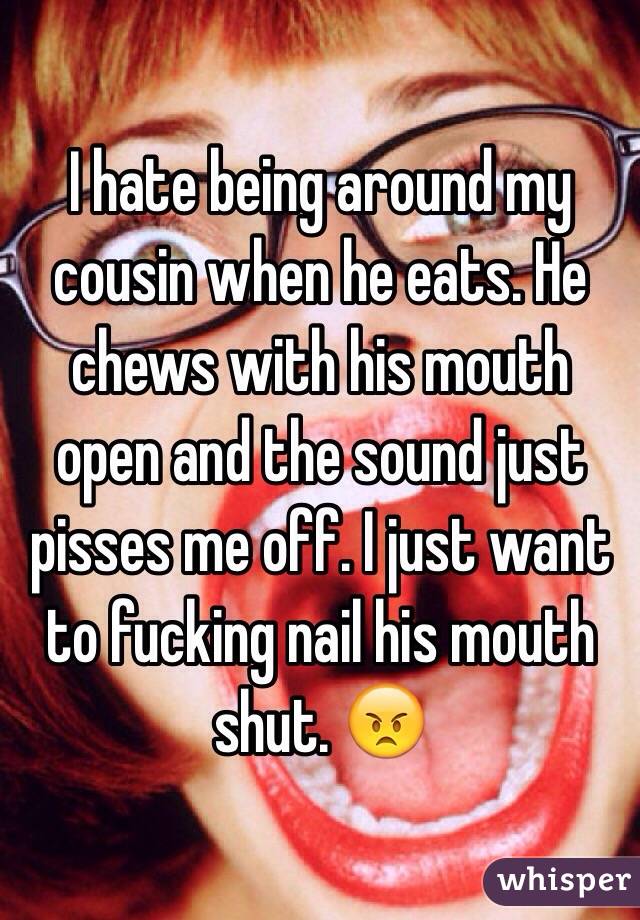 I hate being around my cousin when he eats. He chews with his mouth open and the sound just pisses me off. I just want to fucking nail his mouth shut. 😠