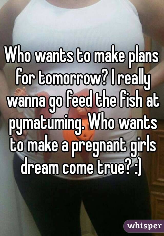 Who wants to make plans for tomorrow? I really wanna go feed the fish at pymatuming. Who wants to make a pregnant girls dream come true? :) 