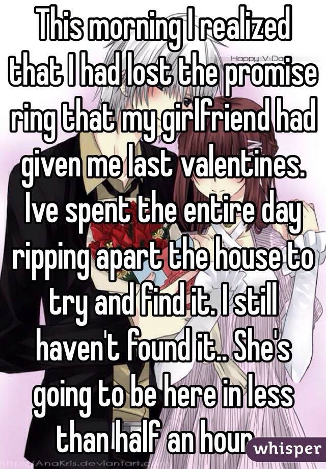 This morning I realized that I had lost the promise ring that my girlfriend had given me last valentines. Ive spent the entire day ripping apart the house to try and find it. I still haven't found it.. She's going to be here in less than half an hour...