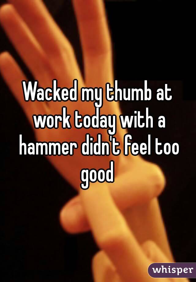 Wacked my thumb at work today with a hammer didn't feel too good 