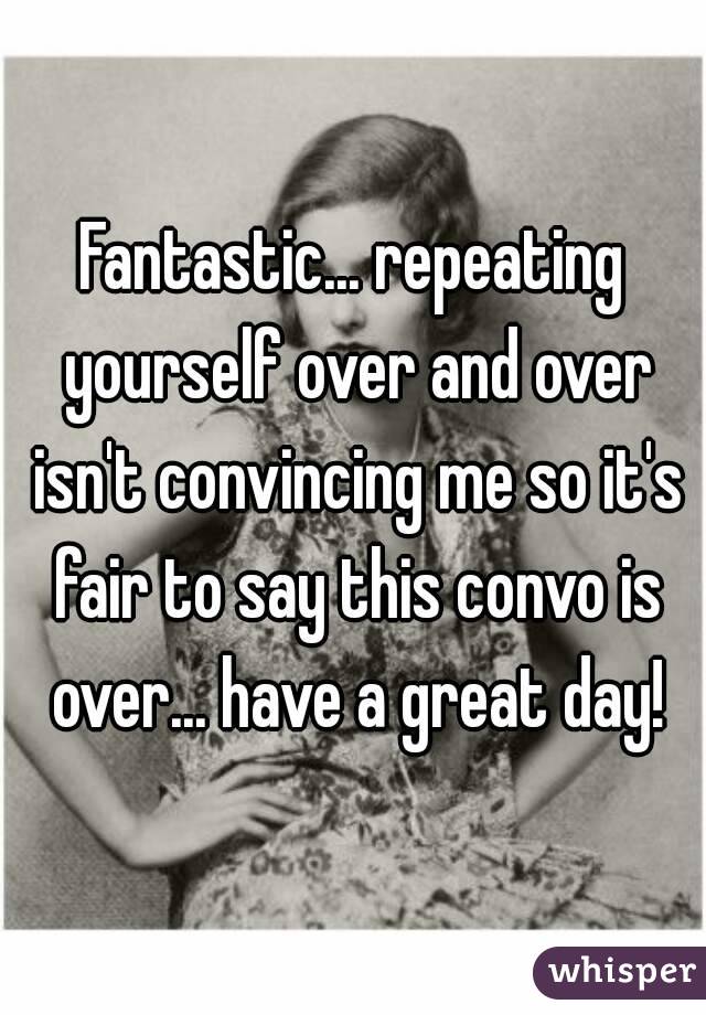 Fantastic... repeating yourself over and over isn't convincing me so it's fair to say this convo is over... have a great day!