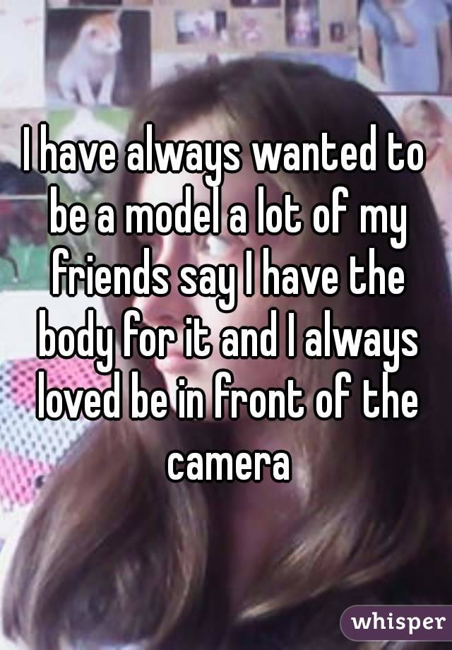 I have always wanted to be a model a lot of my friends say I have the body for it and I always loved be in front of the camera