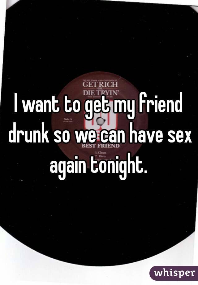 I want to get my friend drunk so we can have sex again tonight. 