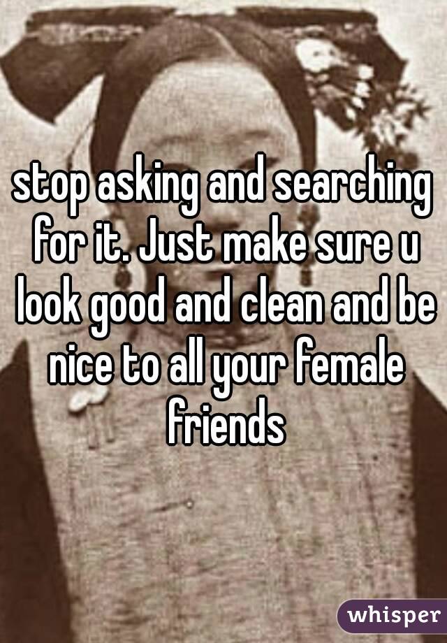 stop asking and searching for it. Just make sure u look good and clean and be nice to all your female friends