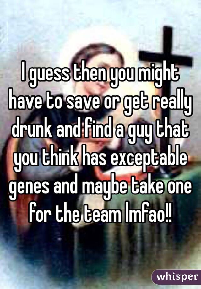 I guess then you might have to save or get really drunk and find a guy that you think has exceptable genes and maybe take one for the team lmfao!!