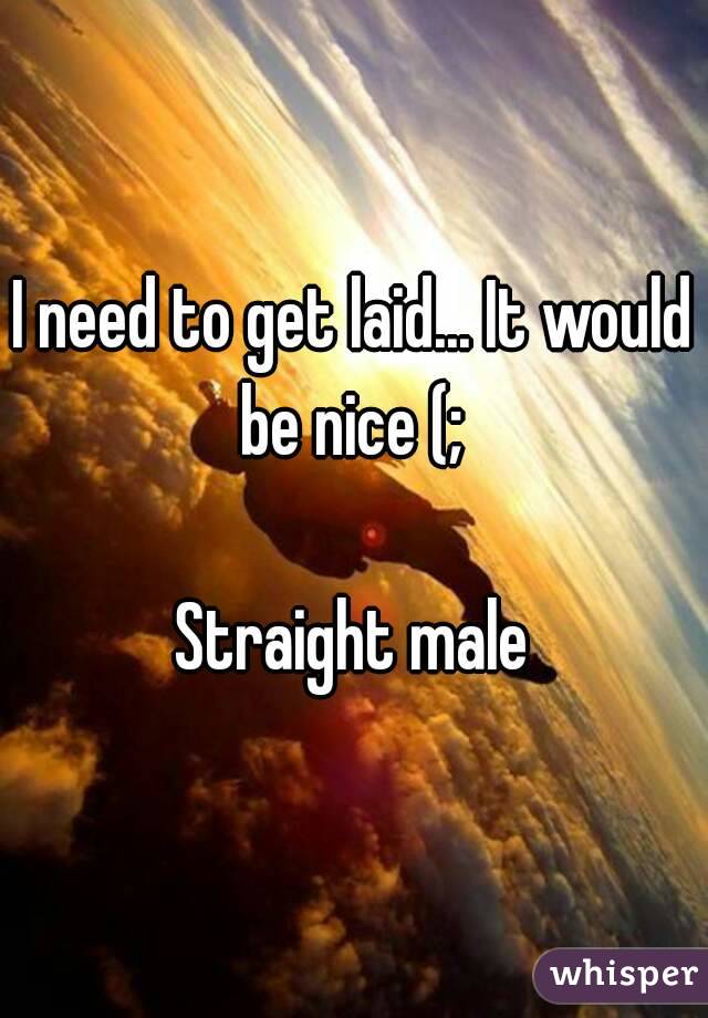 I need to get laid... It would be nice (; 

Straight male