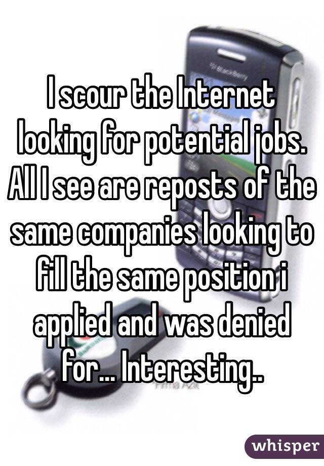 I scour the Internet looking for potential jobs. All I see are reposts of the same companies looking to fill the same position i applied and was denied for... Interesting..