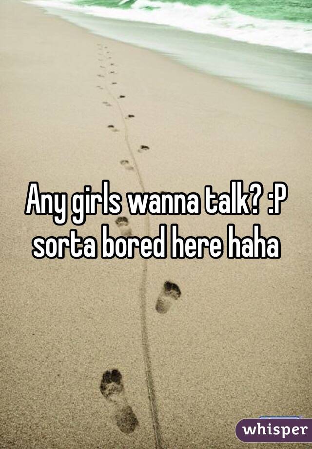 Any girls wanna talk? :P sorta bored here haha