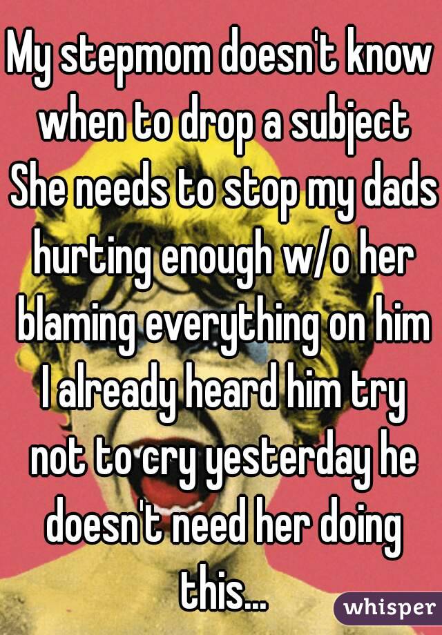 My stepmom doesn't know when to drop a subject She needs to stop my dads hurting enough w/o her blaming everything on him I already heard him try not to cry yesterday he doesn't need her doing this...