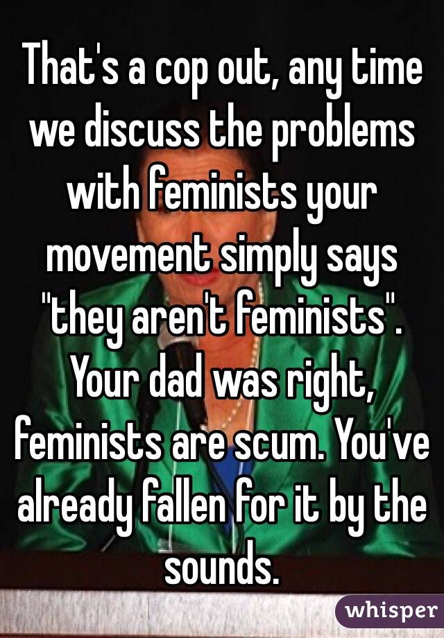 That's a cop out, any time we discuss the problems with feminists your movement simply says "they aren't feminists". Your dad was right, feminists are scum. You've already fallen for it by the sounds. 