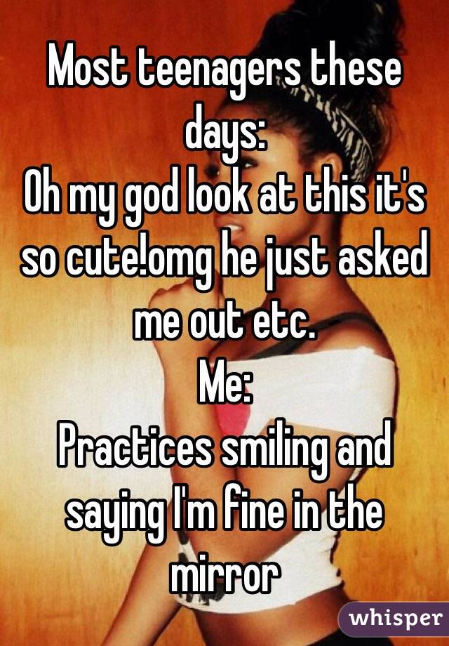 Most teenagers these days:
Oh my god look at this it's so cute!omg he just asked me out etc.
Me:
Practices smiling and saying I'm fine in the mirror