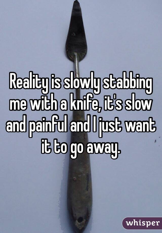 Reality is slowly stabbing me with a knife, it's slow and painful and I just want it to go away. 