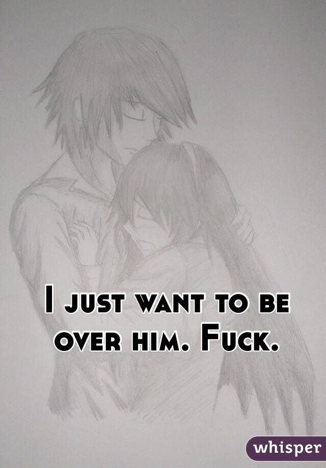 I just want to be over him. Fuck.