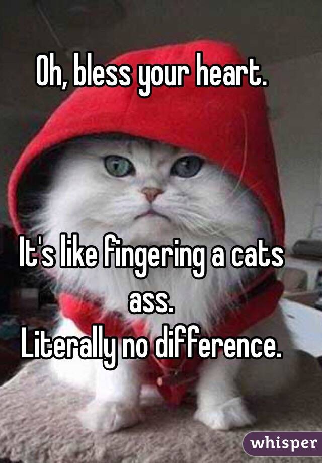 Oh, bless your heart.



It's like fingering a cats ass.
Literally no difference.