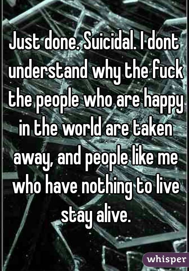 Just done. Suicidal. I dont understand why the fuck the people who are happy in the world are taken away, and people like me who have nothing to live stay alive.