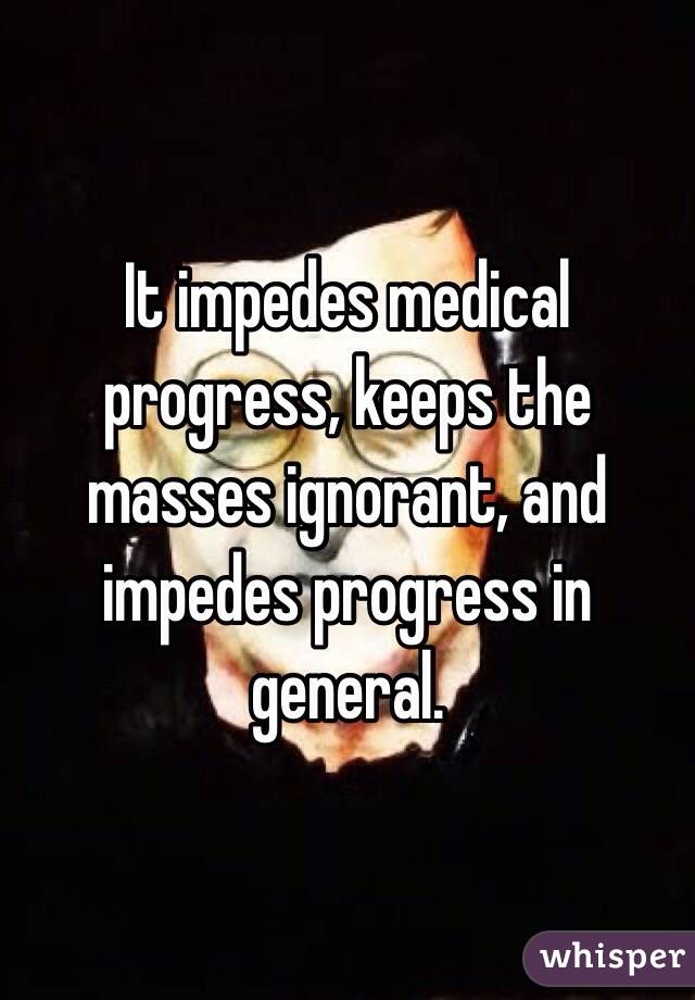 It impedes medical progress, keeps the masses ignorant, and impedes progress in general. 