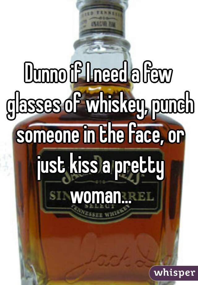 Dunno if I need a few glasses of whiskey, punch someone in the face, or just kiss a pretty woman...