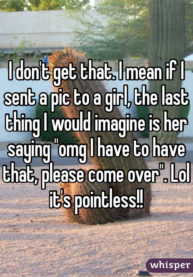 I don't get that. I mean if I sent a pic to a girl, the last thing I would imagine is her saying "omg I have to have that, please come over". Lol it's pointless!!