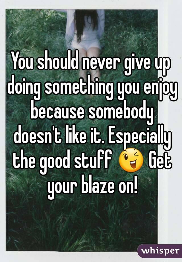 You should never give up doing something you enjoy because somebody doesn't like it. Especially the good stuff 😉 Get your blaze on!