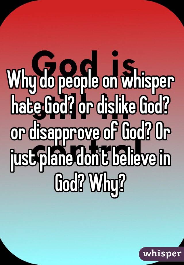 Why do people on whisper hate God? or dislike God?  or disapprove of God? Or just plane don't believe in God? Why? 