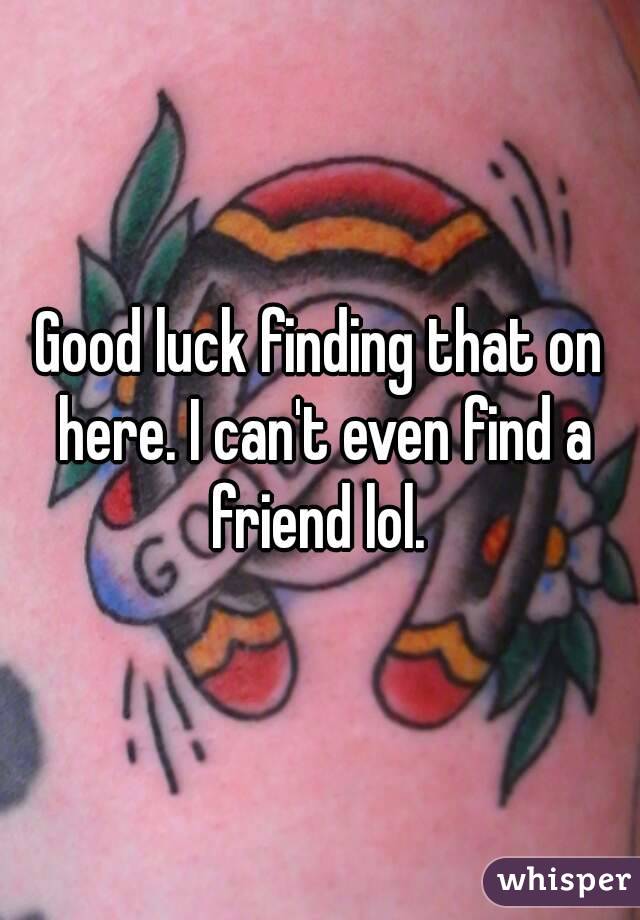 Good luck finding that on here. I can't even find a friend lol. 