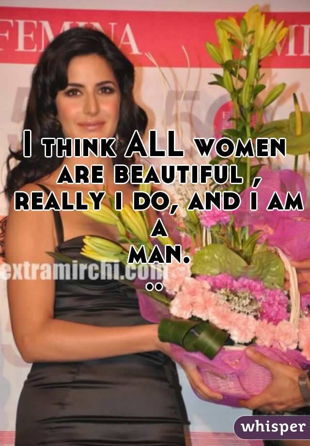 I think ALL women are beautiful , really i do, and i am a man...