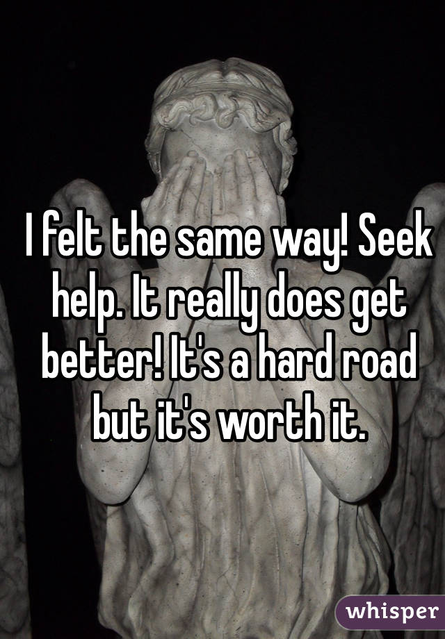 I felt the same way! Seek help. It really does get better! It's a hard road but it's worth it. 