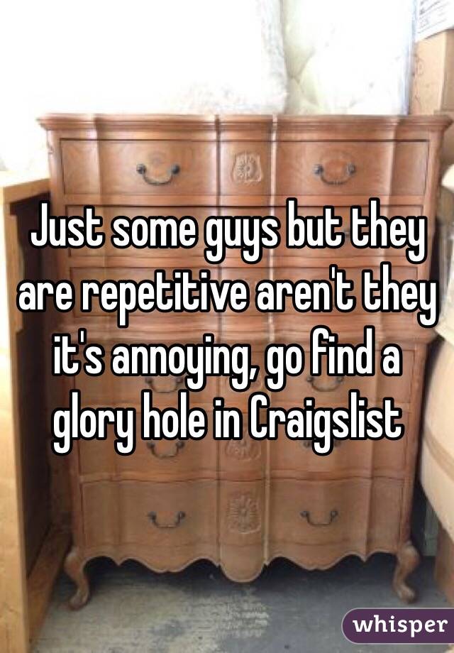 Just some guys but they are repetitive aren't they it's annoying, go find a glory hole in Craigslist 