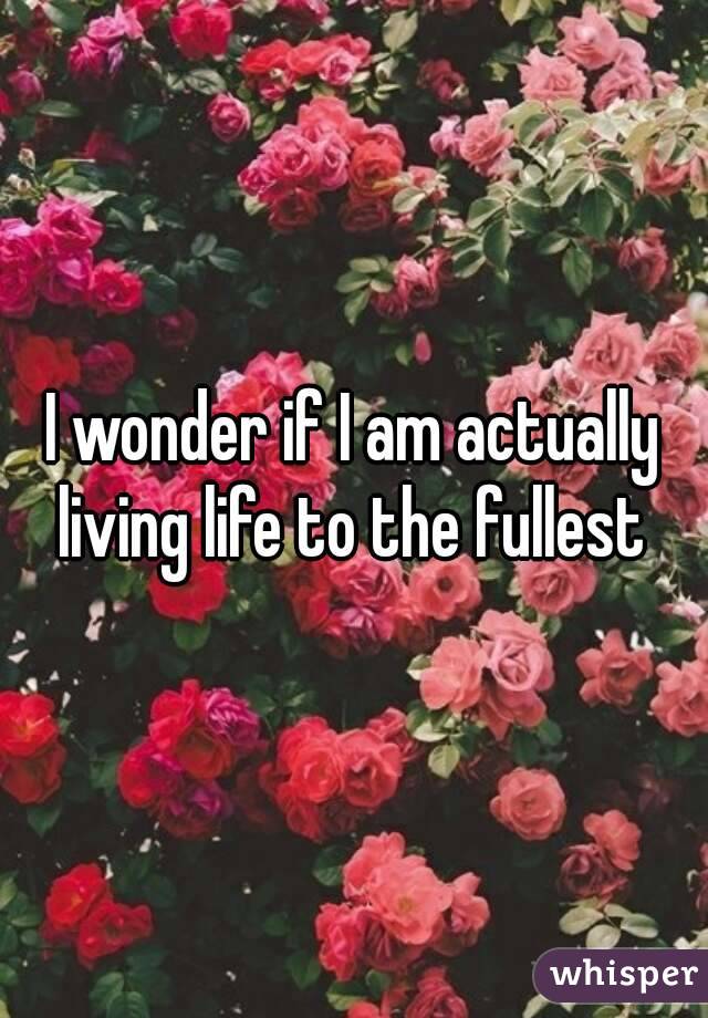 I wonder if I am actually living life to the fullest 