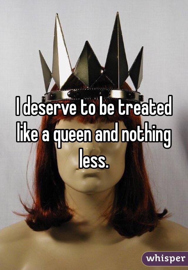 I deserve to be treated like a queen and nothing less.