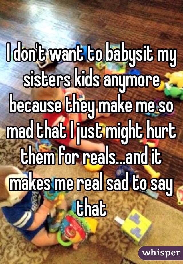 I don't want to babysit my sisters kids anymore because they make me so mad that I just might hurt them for reals...and it makes me real sad to say that