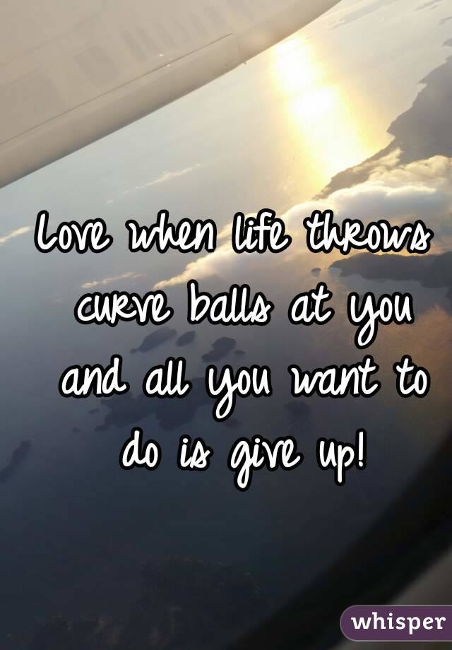 Love when life throws curve balls at you and all you want to do is give up!
