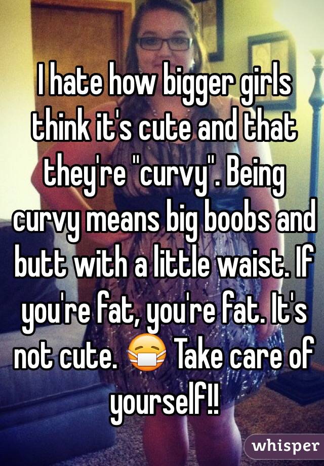 I hate how bigger girls think it's cute and that they're "curvy". Being curvy means big boobs and butt with a little waist. If you're fat, you're fat. It's not cute. 😷 Take care of yourself!!