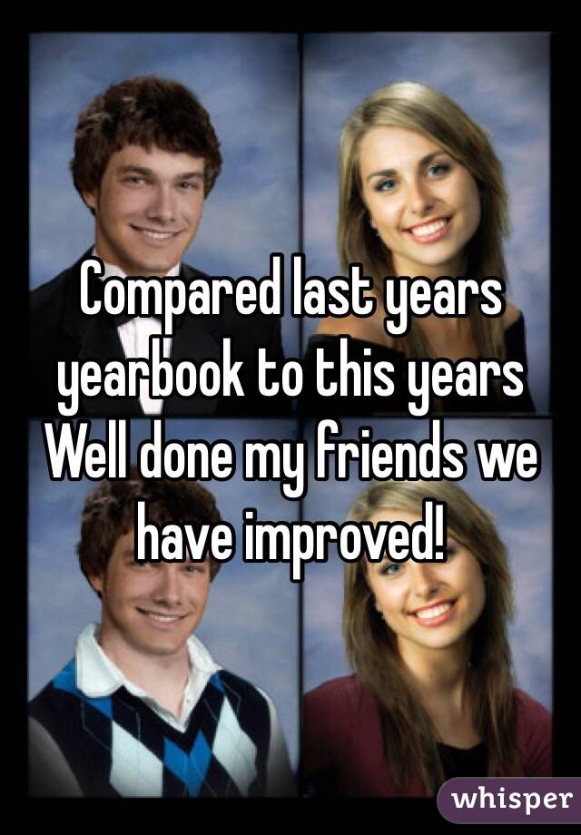 Compared last years yearbook to this years 
Well done my friends we have improved! 