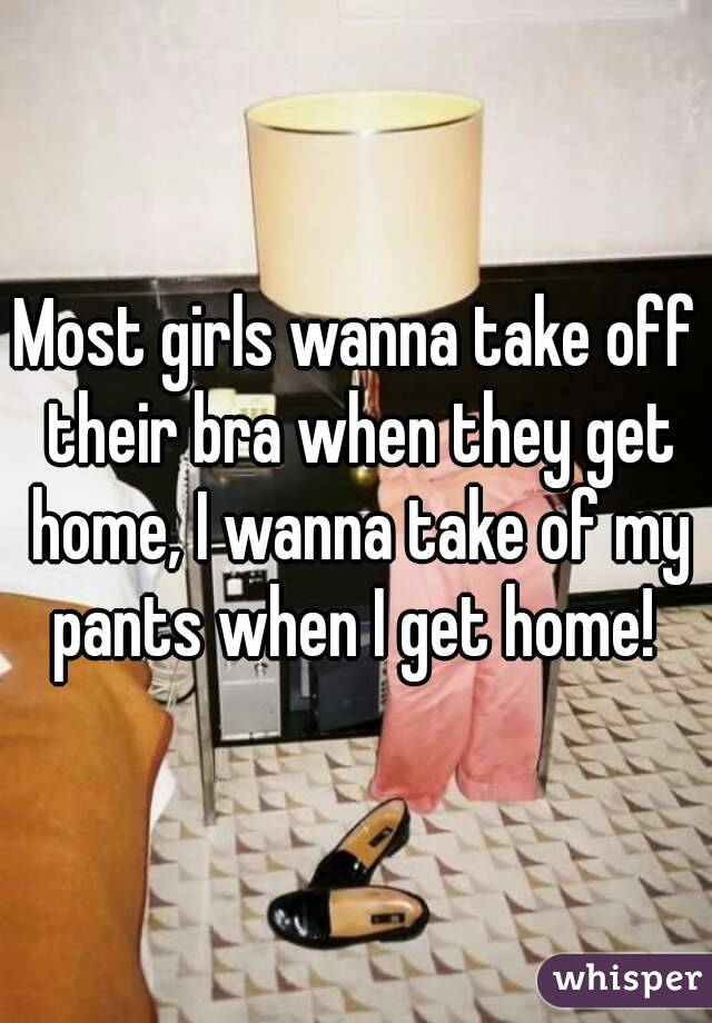 Most girls wanna take off their bra when they get home, I wanna take of my pants when I get home! 