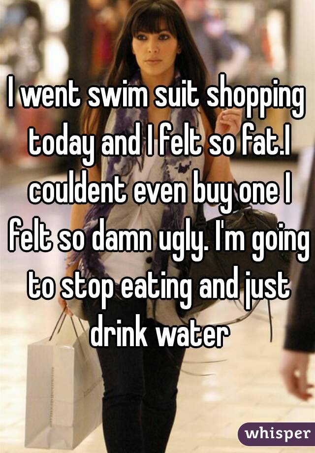 I went swim suit shopping today and I felt so fat.I couldent even buy one I felt so damn ugly. I'm going to stop eating and just drink water