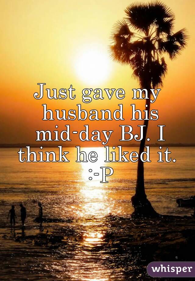 Just gave my husband his mid-day BJ. I think he liked it.  :-P