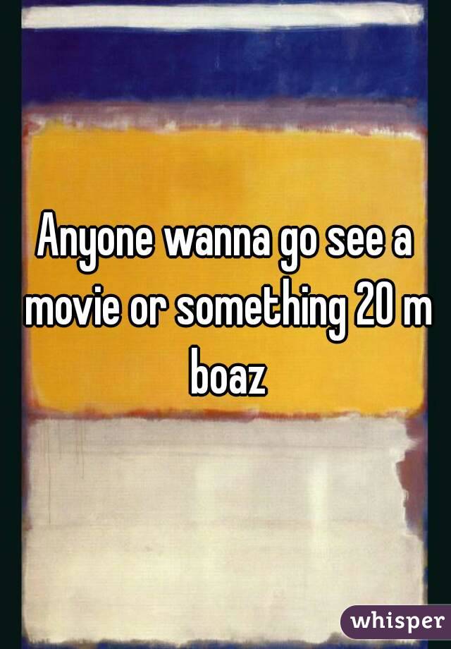 Anyone wanna go see a movie or something 20 m boaz