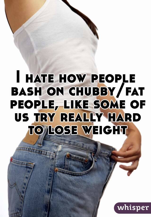 I hate how people bash on chubby/fat people, like some of us try really hard to lose weight